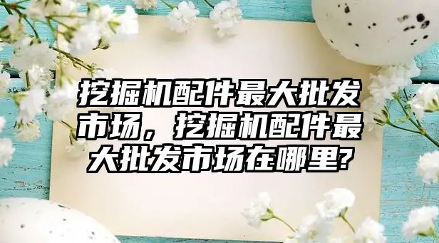 挖掘機配件最大批發(fā)市場，挖掘機配件最大批發(fā)市場在哪里?