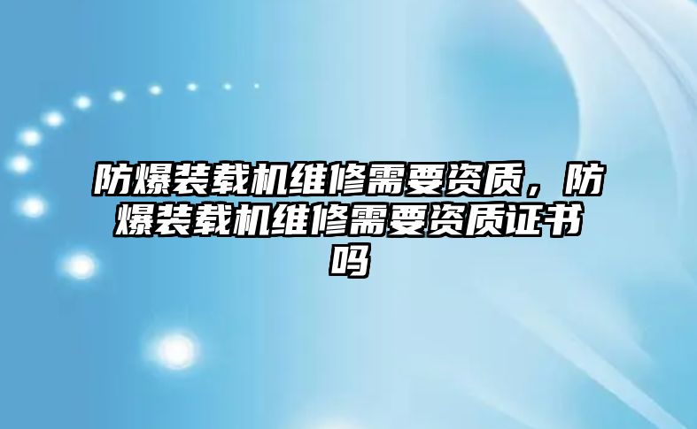 防爆裝載機(jī)維修需要資質(zhì)，防爆裝載機(jī)維修需要資質(zhì)證書嗎