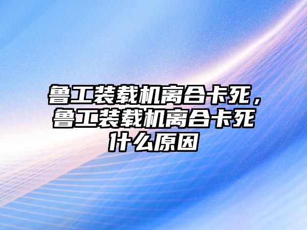 魯工裝載機離合卡死，魯工裝載機離合卡死什么原因