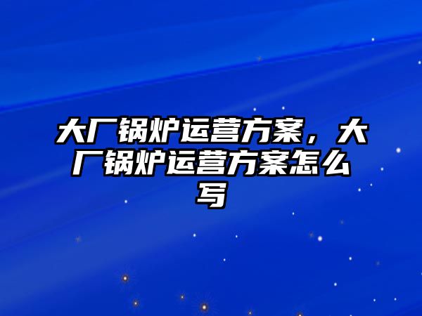 大廠鍋爐運(yùn)營(yíng)方案，大廠鍋爐運(yùn)營(yíng)方案怎么寫