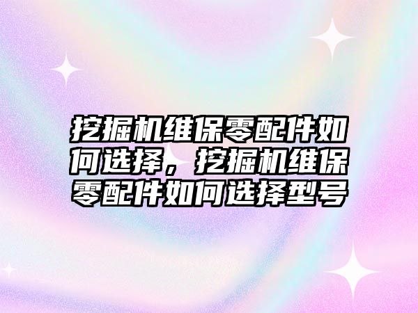 挖掘機維保零配件如何選擇，挖掘機維保零配件如何選擇型號