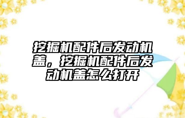 挖掘機配件后發(fā)動機蓋，挖掘機配件后發(fā)動機蓋怎么打開