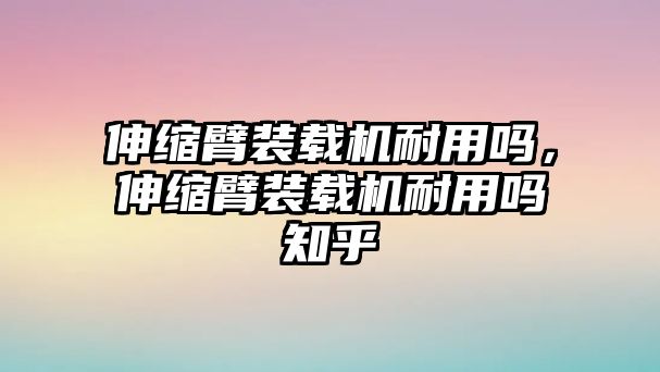 伸縮臂裝載機耐用嗎，伸縮臂裝載機耐用嗎知乎