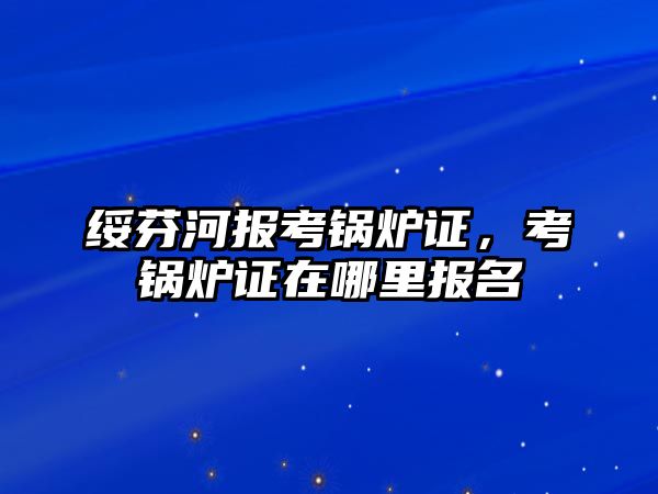 綏芬河報(bào)考鍋爐證，考鍋爐證在哪里報(bào)名