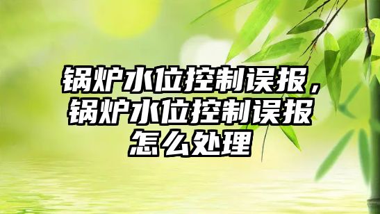 鍋爐水位控制誤報，鍋爐水位控制誤報怎么處理