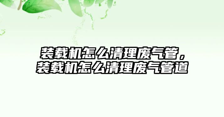 裝載機怎么清理廢氣管，裝載機怎么清理廢氣管道