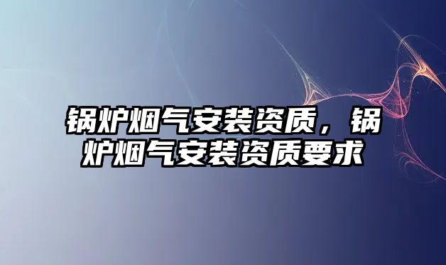 鍋爐煙氣安裝資質(zhì)，鍋爐煙氣安裝資質(zhì)要求