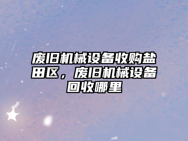 廢舊機械設備收購鹽田區(qū)，廢舊機械設備回收哪里