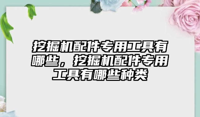 挖掘機(jī)配件專用工具有哪些，挖掘機(jī)配件專用工具有哪些種類