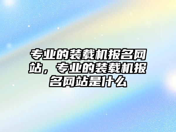 專業(yè)的裝載機(jī)報(bào)名網(wǎng)站，專業(yè)的裝載機(jī)報(bào)名網(wǎng)站是什么