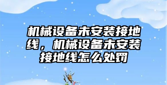 機(jī)械設(shè)備未安裝接地線，機(jī)械設(shè)備未安裝接地線怎么處罰