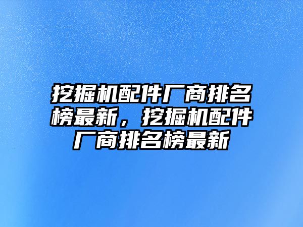 挖掘機(jī)配件廠商排名榜最新，挖掘機(jī)配件廠商排名榜最新