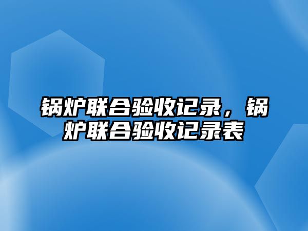 鍋爐聯(lián)合驗(yàn)收記錄，鍋爐聯(lián)合驗(yàn)收記錄表