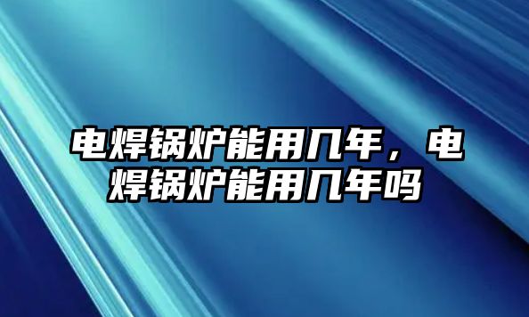 電焊鍋爐能用幾年，電焊鍋爐能用幾年嗎