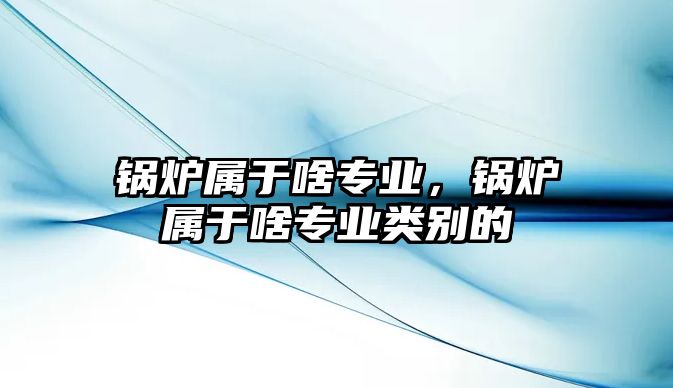 鍋爐屬于啥專業(yè)，鍋爐屬于啥專業(yè)類別的