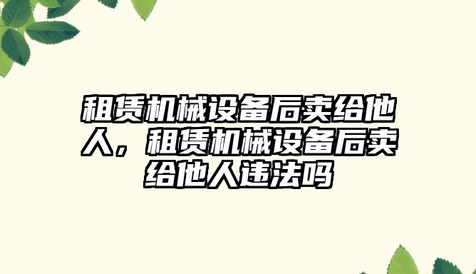 租賃機械設(shè)備后賣給他人，租賃機械設(shè)備后賣給他人違法嗎