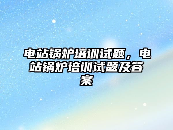 電站鍋爐培訓(xùn)試題，電站鍋爐培訓(xùn)試題及答案