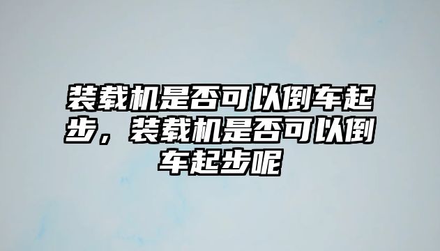 裝載機是否可以倒車起步，裝載機是否可以倒車起步呢