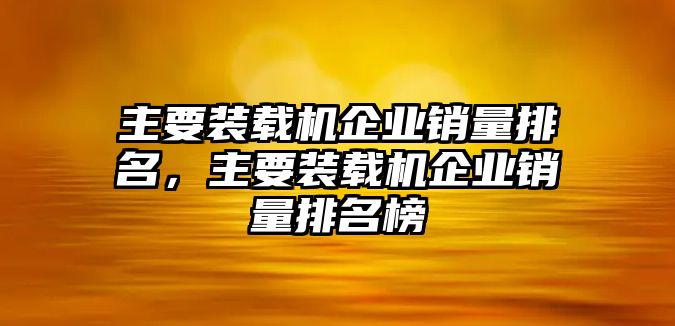 主要裝載機(jī)企業(yè)銷量排名，主要裝載機(jī)企業(yè)銷量排名榜