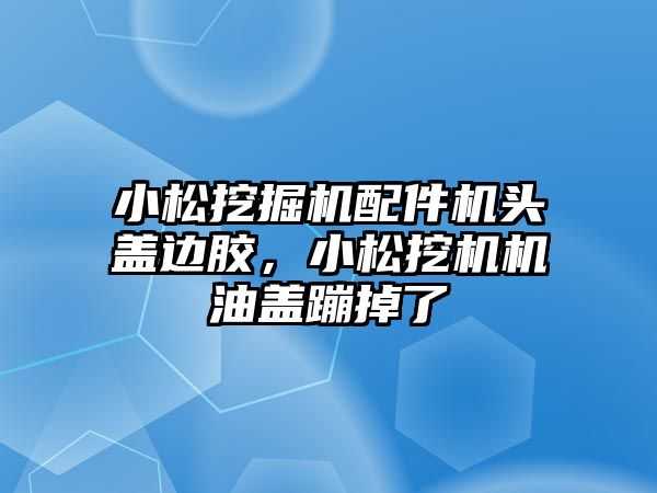 小松挖掘機配件機頭蓋邊膠，小松挖機機油蓋蹦掉了