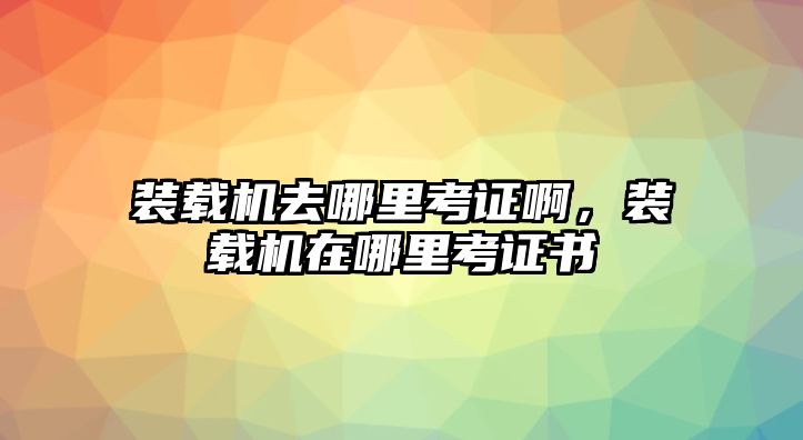 裝載機去哪里考證啊，裝載機在哪里考證書