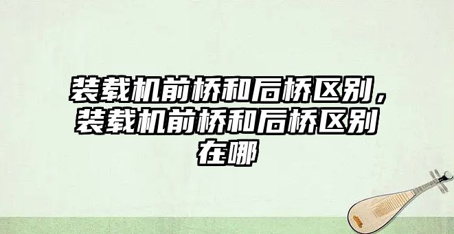 裝載機前橋和后橋區(qū)別，裝載機前橋和后橋區(qū)別在哪