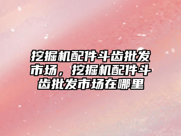 挖掘機配件斗齒批發(fā)市場，挖掘機配件斗齒批發(fā)市場在哪里