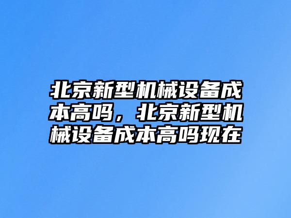 北京新型機(jī)械設(shè)備成本高嗎，北京新型機(jī)械設(shè)備成本高嗎現(xiàn)在