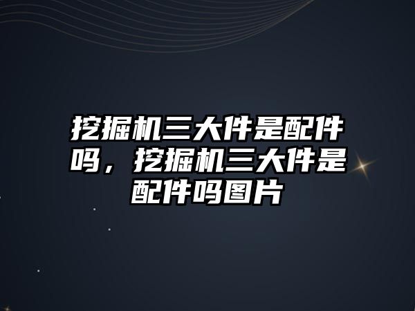 挖掘機(jī)三大件是配件嗎，挖掘機(jī)三大件是配件嗎圖片