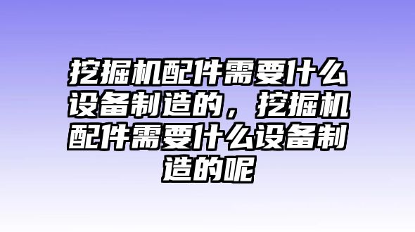 挖掘機配件需要什么設(shè)備制造的，挖掘機配件需要什么設(shè)備制造的呢