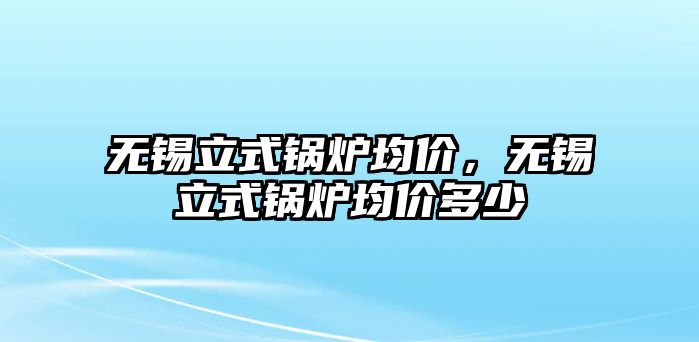 無錫立式鍋爐均價(jià)，無錫立式鍋爐均價(jià)多少