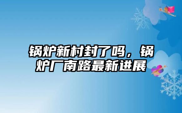 鍋爐新村封了嗎，鍋爐廠南路最新進(jìn)展