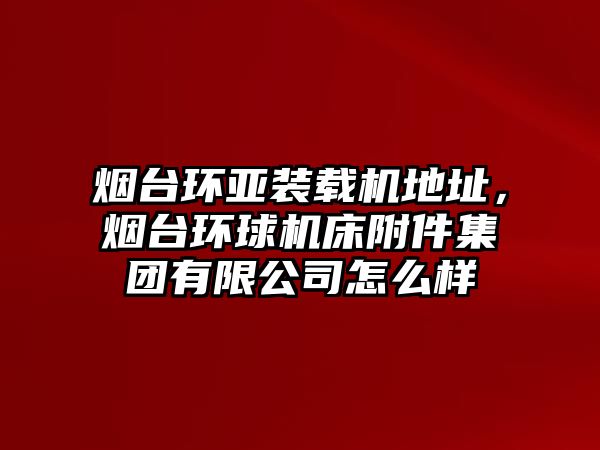 煙臺環(huán)亞裝載機地址，煙臺環(huán)球機床附件集團有限公司怎么樣