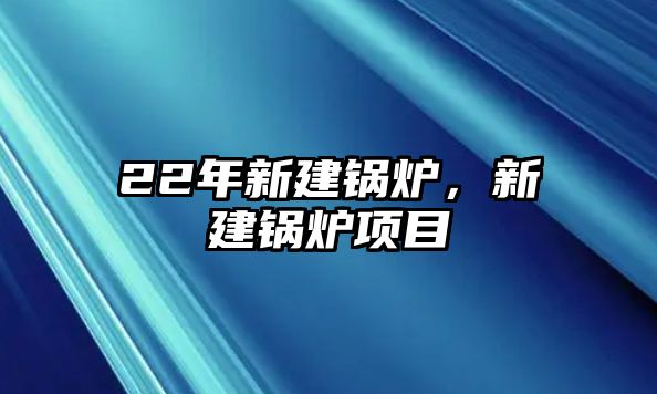 22年新建鍋爐，新建鍋爐項(xiàng)目