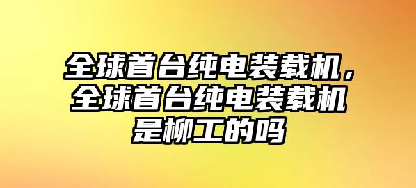 全球首臺純電裝載機，全球首臺純電裝載機是柳工的嗎