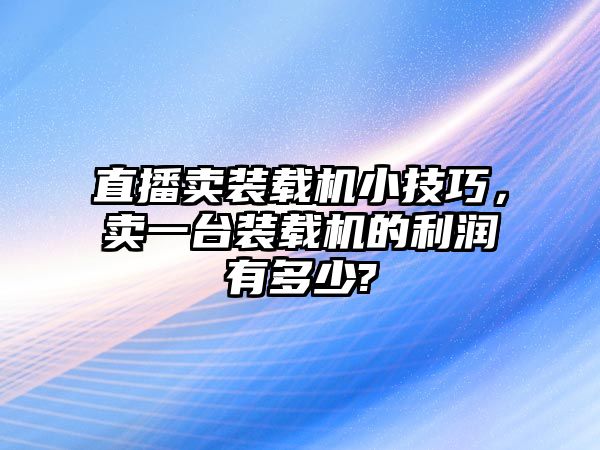 直播賣裝載機小技巧，賣一臺裝載機的利潤有多少?