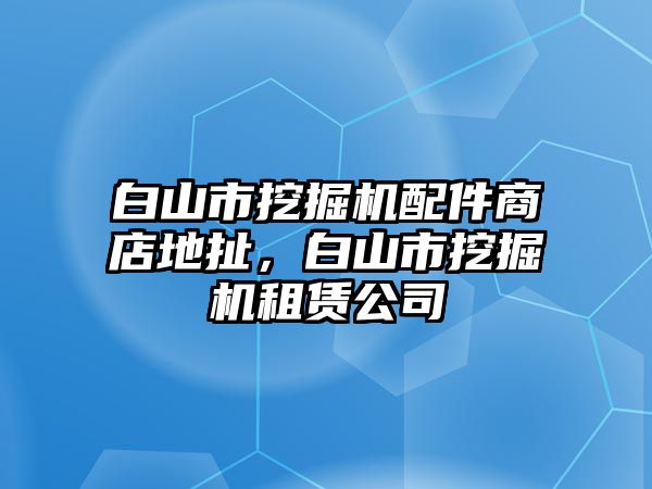 白山市挖掘機配件商店地扯，白山市挖掘機租賃公司