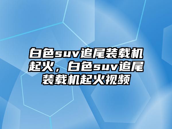 白色suv追尾裝載機(jī)起火，白色suv追尾裝載機(jī)起火視頻