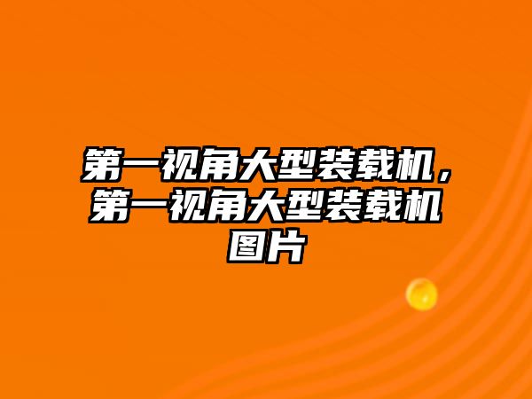 第一視角大型裝載機，第一視角大型裝載機圖片