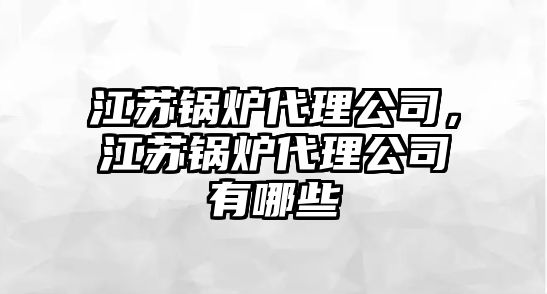 江蘇鍋爐代理公司，江蘇鍋爐代理公司有哪些