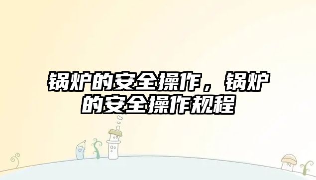 鍋爐的安全操作，鍋爐的安全操作規(guī)程