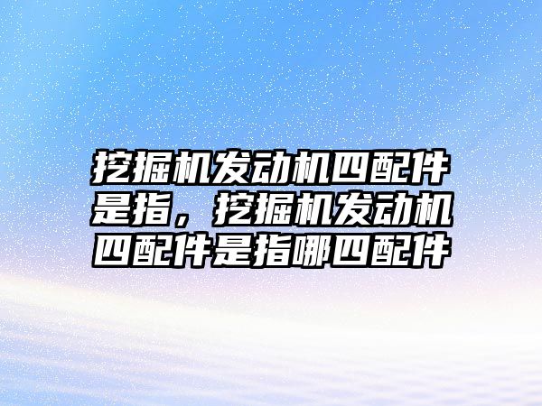 挖掘機發(fā)動機四配件是指，挖掘機發(fā)動機四配件是指哪四配件