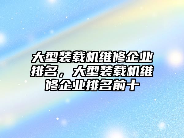 大型裝載機(jī)維修企業(yè)排名，大型裝載機(jī)維修企業(yè)排名前十