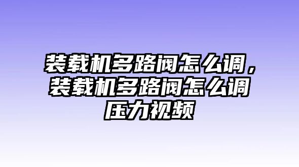 裝載機(jī)多路閥怎么調(diào)，裝載機(jī)多路閥怎么調(diào)壓力視頻