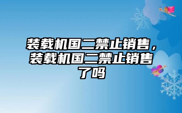 裝載機(jī)國二禁止銷售，裝載機(jī)國二禁止銷售了嗎