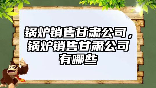 鍋爐銷售甘肅公司，鍋爐銷售甘肅公司有哪些