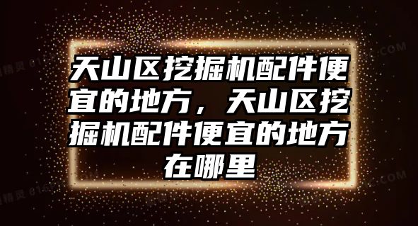 天山區(qū)挖掘機配件便宜的地方，天山區(qū)挖掘機配件便宜的地方在哪里