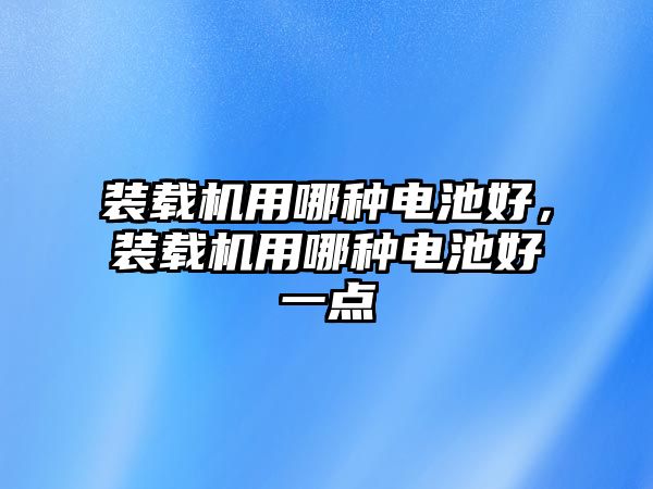 裝載機用哪種電池好，裝載機用哪種電池好一點