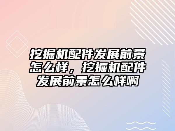 挖掘機配件發(fā)展前景怎么樣，挖掘機配件發(fā)展前景怎么樣啊