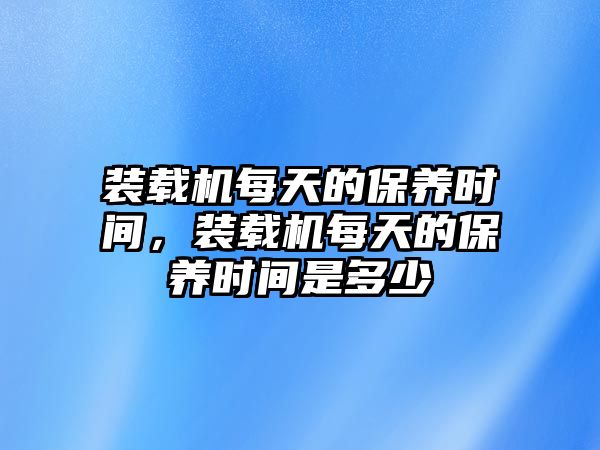 裝載機每天的保養(yǎng)時間，裝載機每天的保養(yǎng)時間是多少